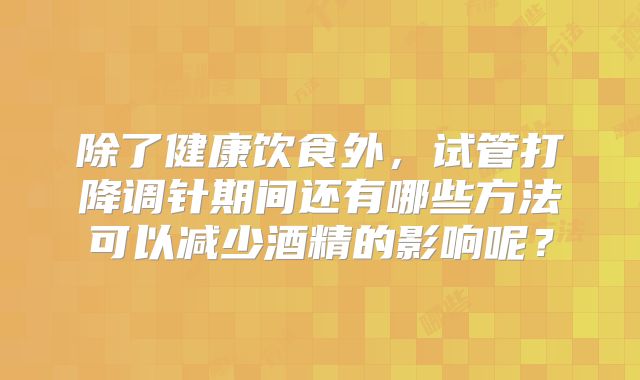 除了健康饮食外，试管打降调针期间还有哪些方法可以减少酒精的影响呢？