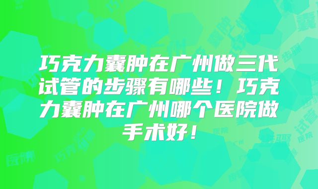 巧克力囊肿在广州做三代试管的步骤有哪些!巧克力囊肿在广州哪个医院做手术好!