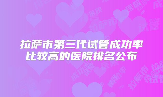 拉萨市第三代试管成功率比较高的医院排名公布
