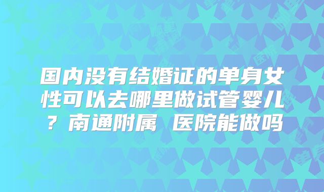 国内没有结婚证的单身女性可以去哪里做试管婴儿？南通附属 医院能做吗