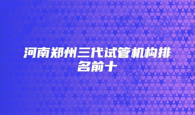 河南郑州三代试管机构排名前十