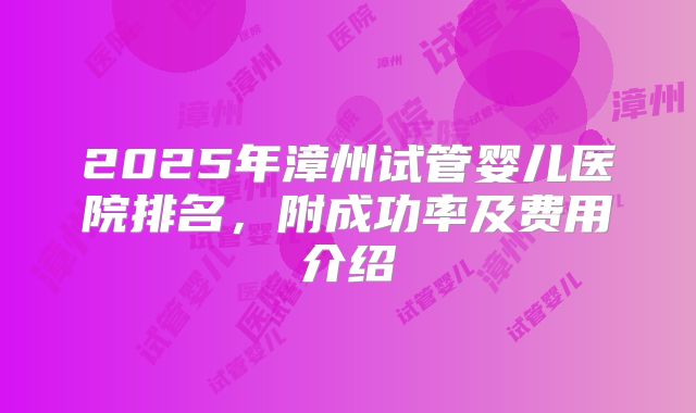 2025年漳州试管婴儿医院排名,附成功率及费用介绍