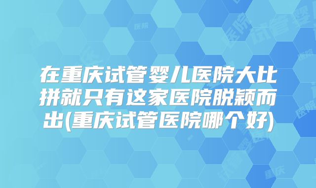 在重庆试管婴儿医院大比拼就只有这家医院脱颖而出(重庆试管医院哪个好)