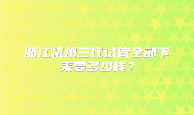 浙江杭州三代试管全部下来要多少钱？