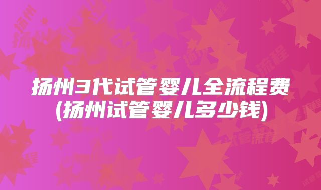 扬州3代试管婴儿全流程费(扬州试管婴儿多少钱)