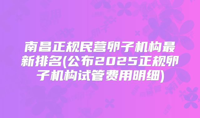 南昌正规民营卵子机构最新排名(公布2025正规卵子机构试管费用明细)