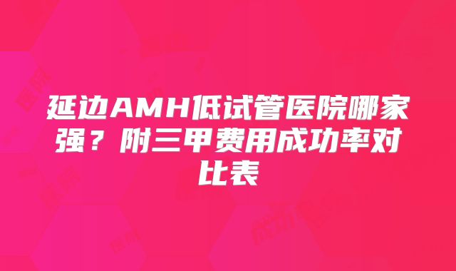 延边AMH低试管医院哪家强？附三甲费用成功率对比表