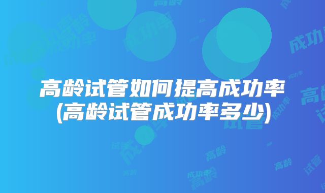 高龄试管如何提高成功率(高龄试管成功率多少)