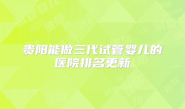 贵阳能做三代试管婴儿的医院排名更新