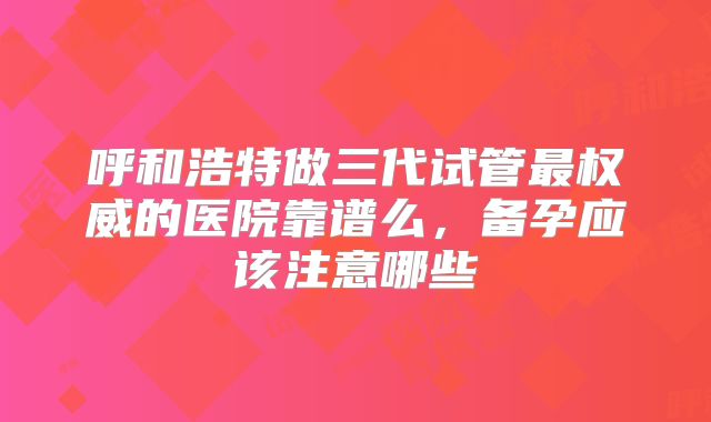 呼和浩特做三代试管最权威的医院靠谱么，备孕应该注意哪些
