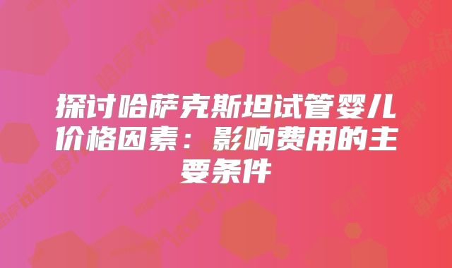 探讨哈萨克斯坦试管婴儿价格因素：影响费用的主要条件