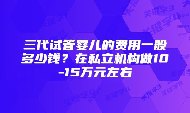 三代试管婴儿的费用一般多少钱?在私立机构做10-15万元左右