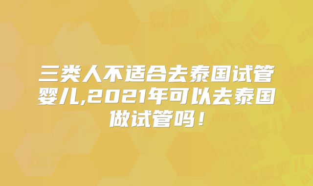 三类人不适合去泰国试管婴儿,2021年可以去泰国做试管吗!