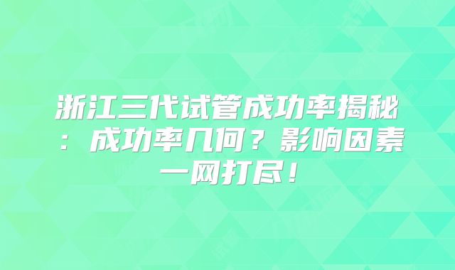 浙江三代试管成功率揭秘：成功率几何？影响因素一网打尽！