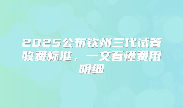 2025公布钦州三代试管收费标准,一文看懂费用明细