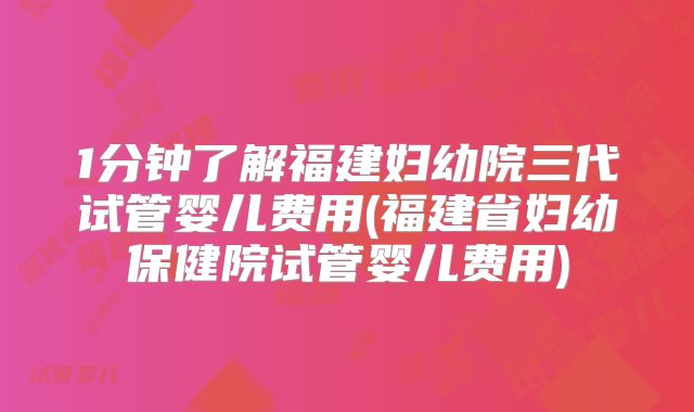 1分钟了解福建妇幼院三代试管婴儿费用(福建省妇幼保健院试管婴儿费用)