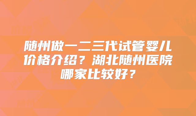 随州做一二三代试管婴儿价格介绍?湖北随州医院哪家比较好?