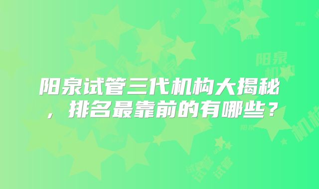 阳泉试管三代机构大揭秘，排名最靠前的有哪些？