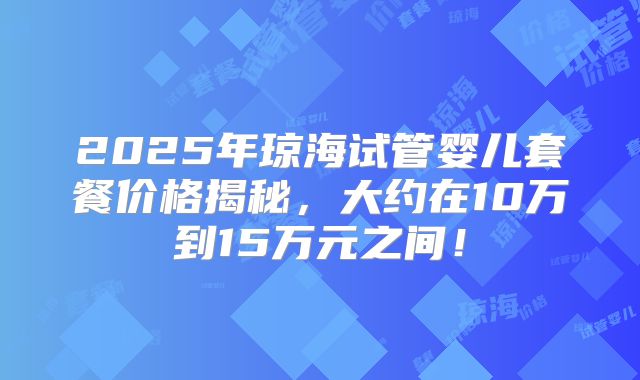 2025年琼海试管婴儿套餐价格揭秘，大约在10万到15万元之间！