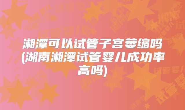 湘潭可以试管子宫萎缩吗(湖南湘潭试管婴儿成功率高吗)