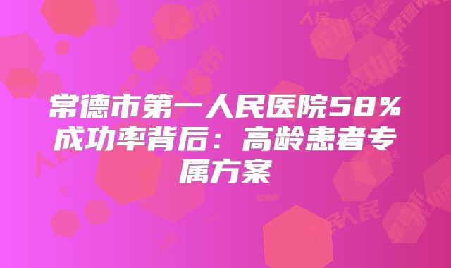 常德市第一人民医院58%成功率背后：高龄患者专属方案