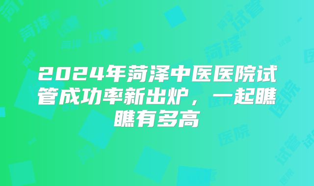 2024年菏泽中医医院试管成功率新出炉,一起瞧瞧有多高