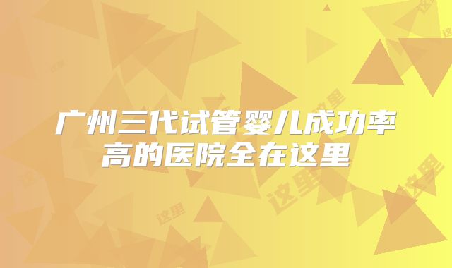 广州三代试管婴儿成功率高的医院全在这里