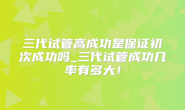 三代试管高成功是保证初次成功吗_三代试管成功几率有多大!