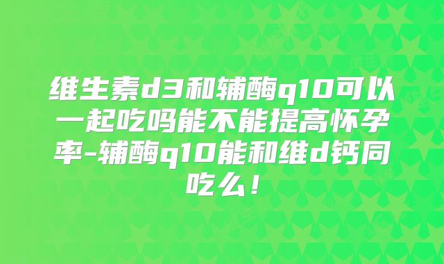 维生素d3和辅酶q10可以一起吃吗能不能提高怀孕率-辅酶q10能和维d钙同吃么!