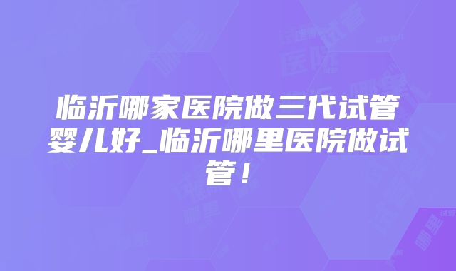 临沂哪家医院做三代试管婴儿好_临沂哪里医院做试管!
