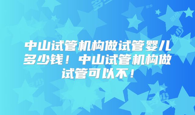 中山试管机构做试管婴儿多少钱！中山试管机构做试管可以不！