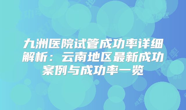九洲医院试管成功率详细解析：云南地区最新成功案例与成功率一览