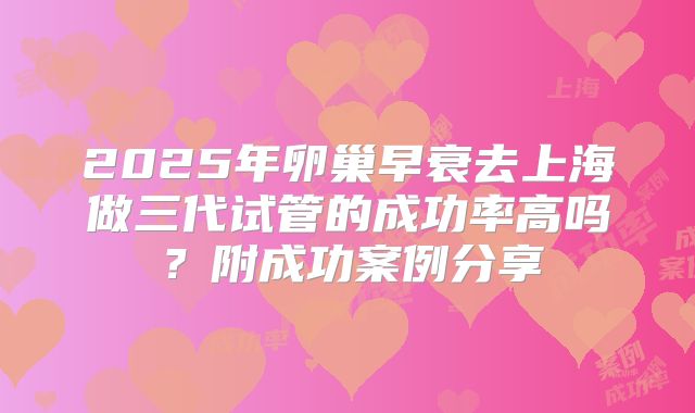 2025年卵巢早衰去上海做三代试管的成功率高吗？附成功案例分享