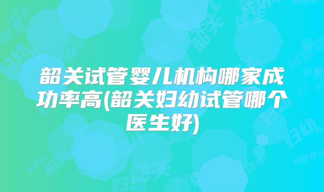 韶关试管婴儿机构哪家成功率高(韶关妇幼试管哪个医生好)