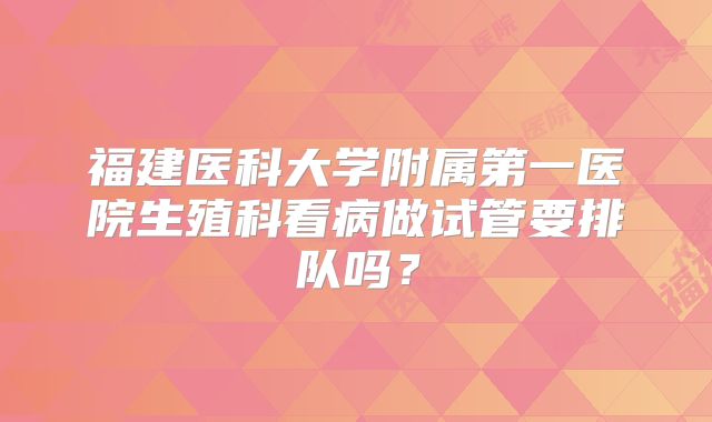 福建医科大学附属第一医院生殖科看病做试管要排队吗?