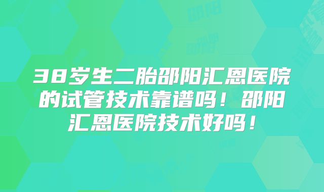 38岁生二胎邵阳汇恩医院的试管技术靠谱吗！邵阳汇恩医院技术好吗！