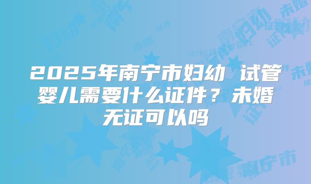 2025年南宁市妇幼 试管婴儿需要什么证件?未婚无证可以吗