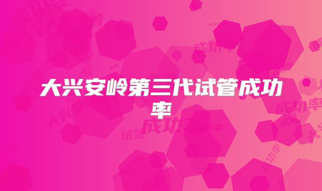 大兴安岭第三代试管成功率