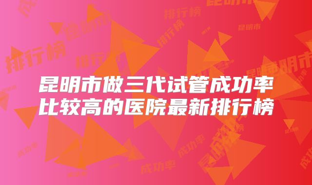 昆明市做三代试管成功率比较高的医院最新排行榜