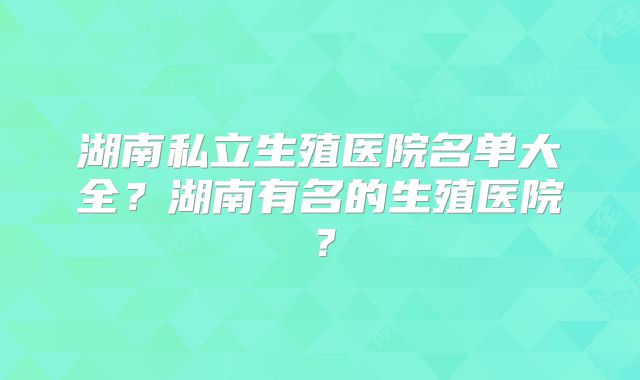 湖南私立生殖医院名单大全？湖南有名的生殖医院？