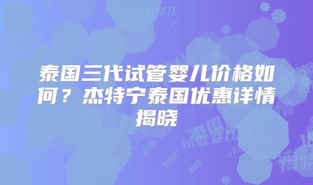 泰国三代试管婴儿价格如何？杰特宁泰国优惠详情揭晓