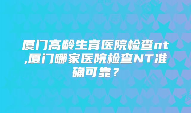 厦门高龄生育医院检查nt,厦门哪家医院检查NT准确可靠？