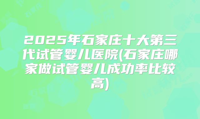 2025年石家庄十大第三代试管婴儿医院(石家庄哪家做试管婴儿成功率比较高)