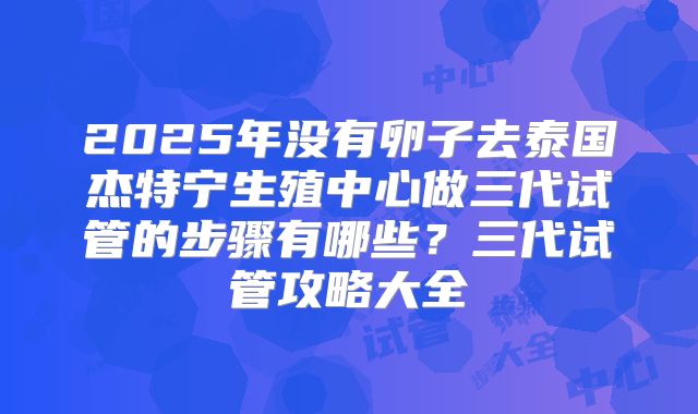2025年没有卵子去泰国杰特宁生殖中心做三代试管的步骤有哪些?三代试管攻略大全