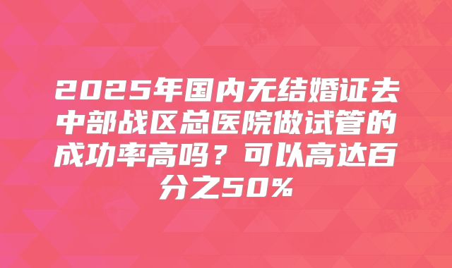2025年国内无结婚证去中部战区总医院做试管的成功率高吗？可以高达百分之50%