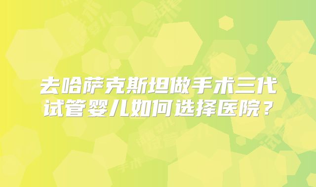 去哈萨克斯坦做手术三代试管婴儿如何选择医院？