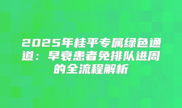 2025年桂平专属绿色通道:早衰患者免排队进周的全流程解析