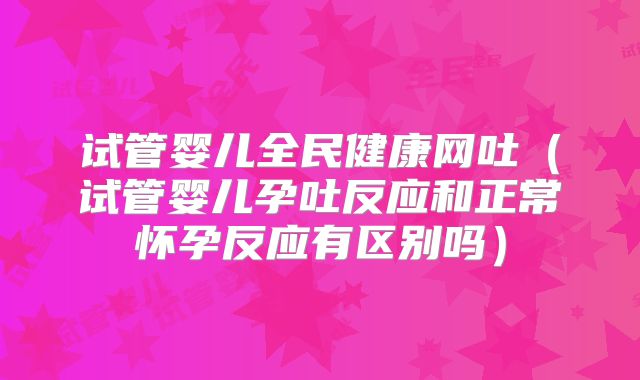 试管婴儿全民健康网吐（试管婴儿孕吐反应和正常怀孕反应有区别吗）