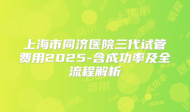 上海市同济医院三代试管费用2025-含成功率及全流程解析