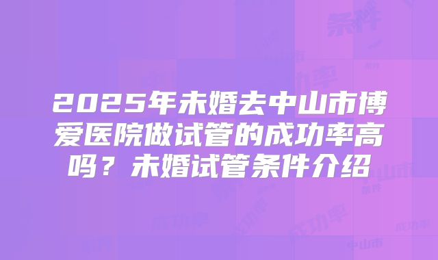 2025年未婚去中山市博爱医院做试管的成功率高吗？未婚试管条件介绍